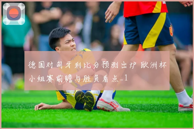 德国对匈牙利比分预测出炉 欧洲杯小组赛前瞻与胜负看点_1