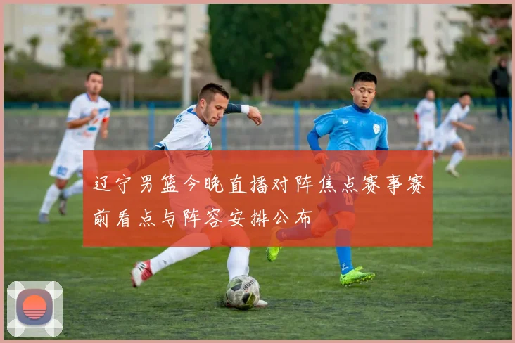 辽宁男篮今晚直播对阵焦点赛事赛前看点与阵容安排公布