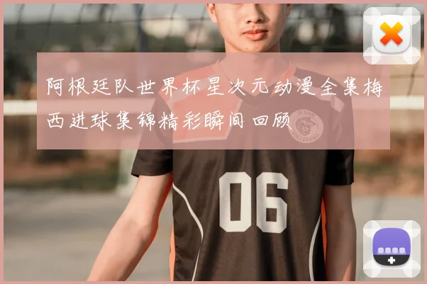 阿根廷队世界杯星次元动漫全集梅西进球集锦精彩瞬间回顾