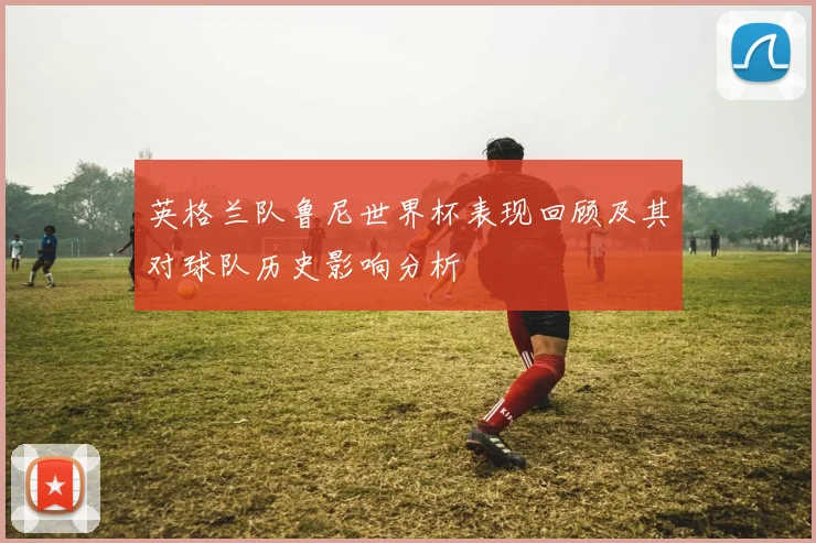 英格兰队鲁尼世界杯表现回顾及其对球队历史影响分析