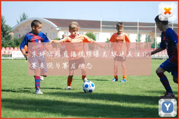 朱婷欧冠直播视频曝光 球迷关注比赛表现与赛后动态