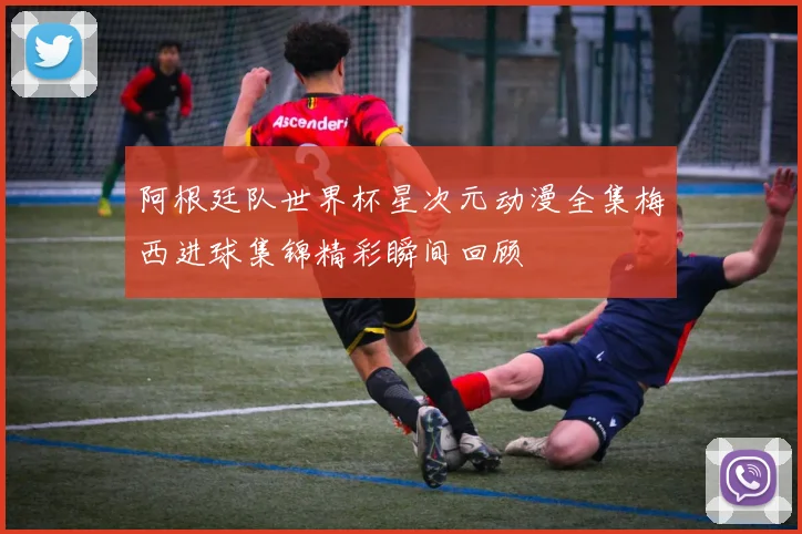 阿根廷队世界杯星次元动漫全集梅西进球集锦精彩瞬间回顾