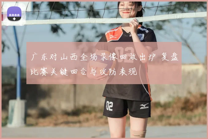 广东对山西全场录像回放出炉 复盘比赛关键回合与攻防表现