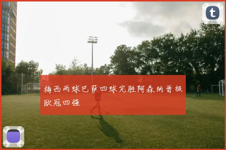 梅西两球巴萨四球完胜阿森纳晋级欧冠四强