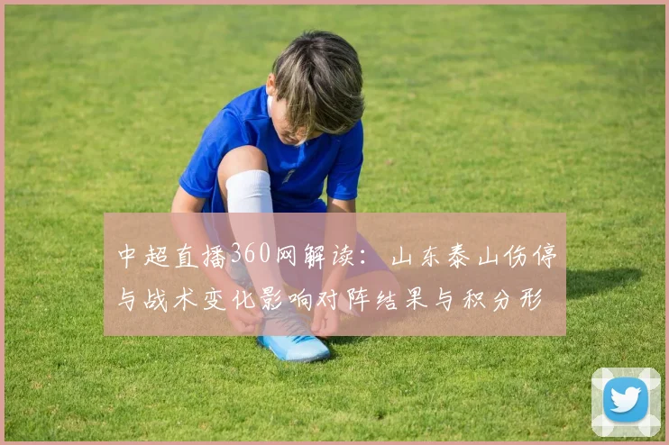 中超直播360网解读：山东泰山伤停与战术变化影响对阵结果与积分形势