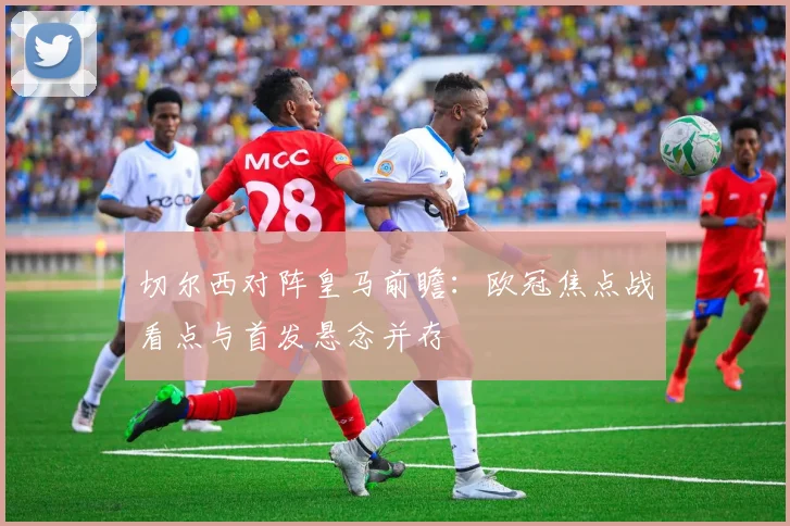 切尔西对阵皇马前瞻：欧冠焦点战看点与首发悬念并存