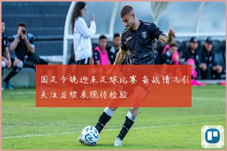 国足今晚迎来足球比赛 备战情况引关注后续表现待检验