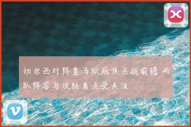 切尔西对阵皇马欧冠焦点战前瞻 两队阵容与攻防看点受关注