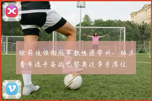 徐莉佳领衔冠军教练团带训，助力青年选手备战巴黎奥运争夺席位