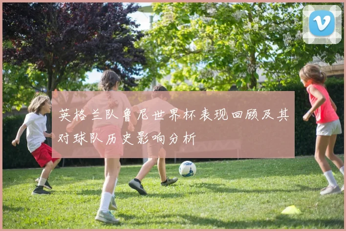 英格兰队鲁尼世界杯表现回顾及其对球队历史影响分析