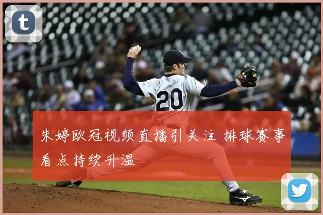 朱婷欧冠视频直播引关注 排球赛事看点持续升温