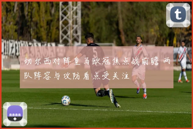 切尔西对阵皇马欧冠焦点战前瞻 两队阵容与攻防看点受关注