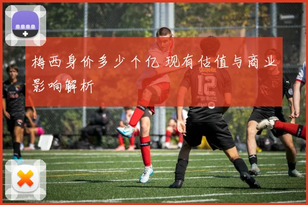 梅西身价多少个亿 现有估值与商业影响解析