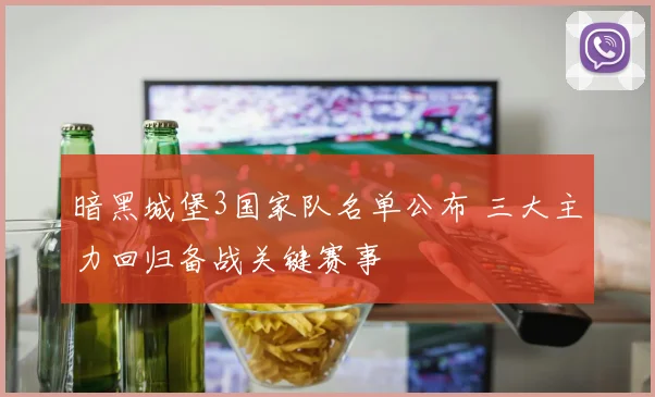 暗黑城堡3国家队名单公布 三大主力回归备战关键赛事