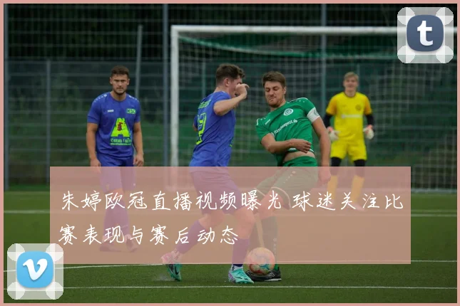 朱婷欧冠直播视频曝光 球迷关注比赛表现与赛后动态