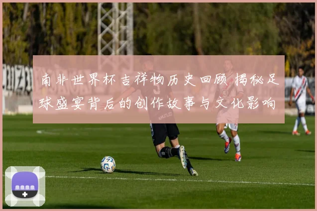 南非世界杯吉祥物历史回顾 揭秘足球盛宴背后的创作故事与文化影响