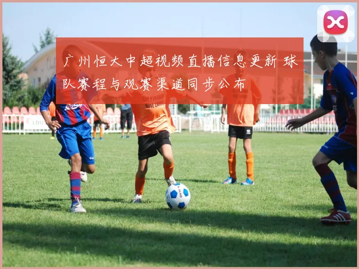 广州恒大中超视频直播信息更新 球队赛程与观赛渠道同步公布