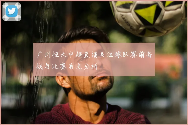 广州恒大中超直播关注球队赛前备战与比赛看点分析